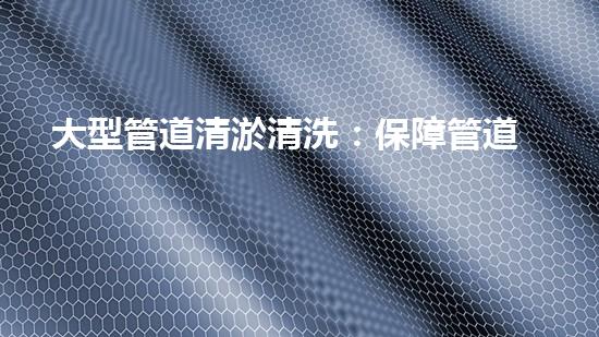 大型管道清淤清洗：保障管道暢通，提升設(shè)備壽命